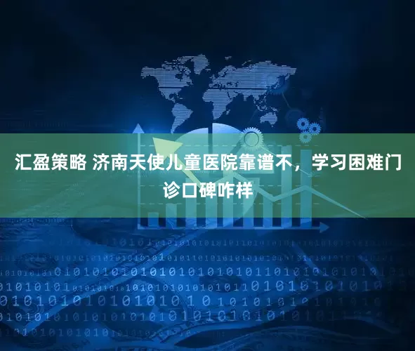 汇盈策略 济南天使儿童医院靠谱不，学习困难门诊口碑咋样