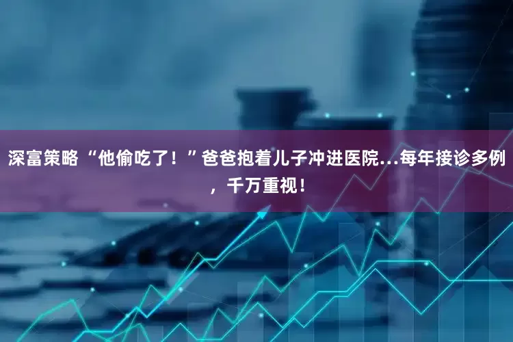 深富策略 “他偷吃了！”爸爸抱着儿子冲进医院…每年接诊多例，千万重视！